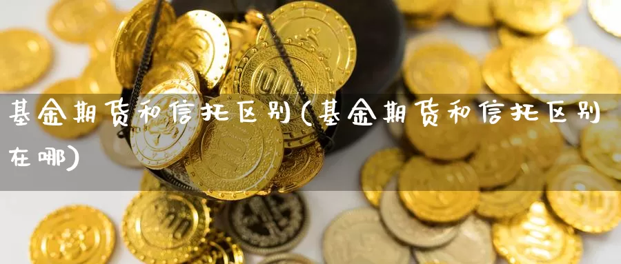 基金期货和信托区别(基金期货和信托区别在哪)_https://www.nbrykh.com_期货行情_第1张