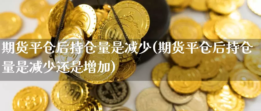 期货平仓后持仓量是减少(期货平仓后持仓量是减少还是增加)_https://www.nbrykh.com_期货行情_第1张